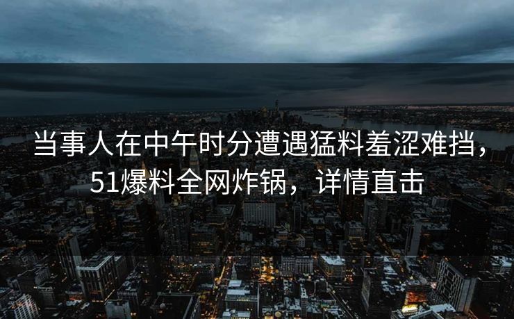 当事人在中午时分遭遇猛料羞涩难挡，51爆料全网炸锅，详情直击