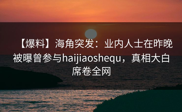 【爆料】海角突发：业内人士在昨晚被曝曾参与haijiaoshequ，真相大白席卷全网