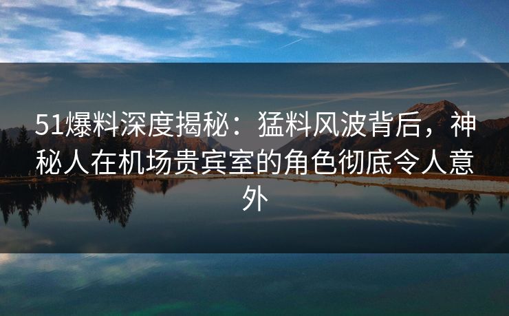 51爆料深度揭秘：猛料风波背后，神秘人在机场贵宾室的角色彻底令人意外