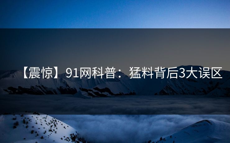 【震惊】91网科普：猛料背后3大误区