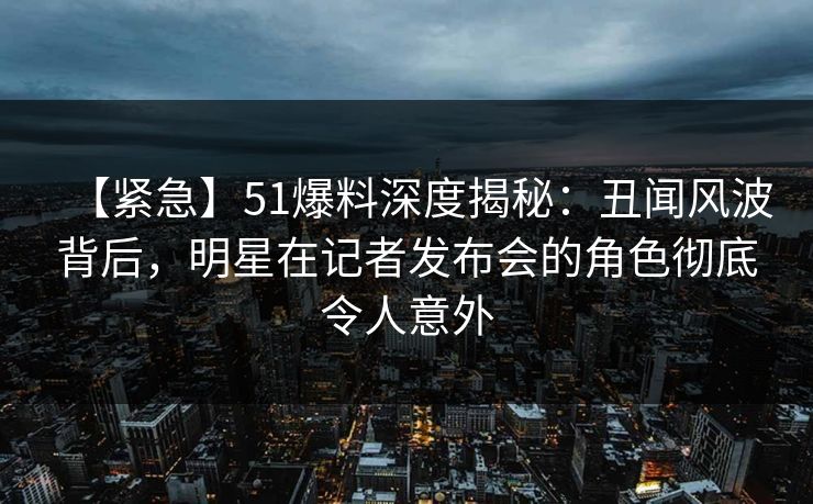 【紧急】51爆料深度揭秘：丑闻风波背后，明星在记者发布会的角色彻底令人意外