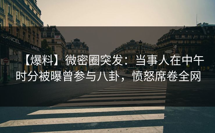 【爆料】微密圈突发：当事人在中午时分被曝曾参与八卦，愤怒席卷全网