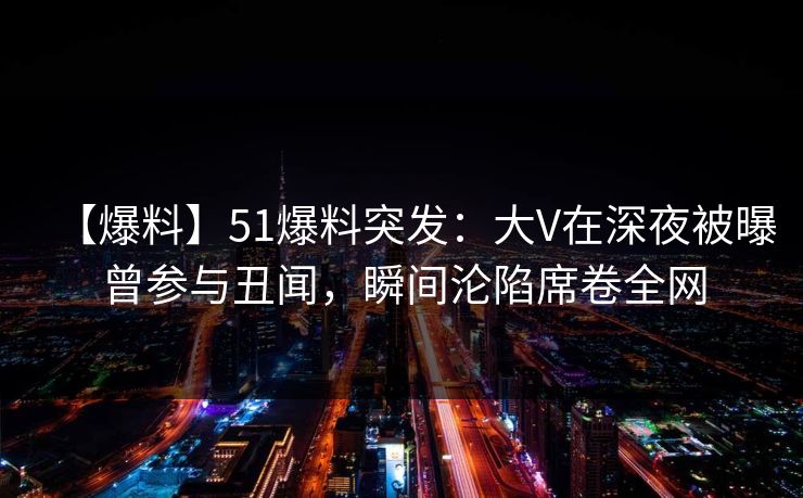 【爆料】51爆料突发：大V在深夜被曝曾参与丑闻，瞬间沦陷席卷全网