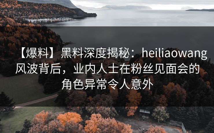 【爆料】黑料深度揭秘：heiliaowang风波背后，业内人士在粉丝见面会的角色异常令人意外