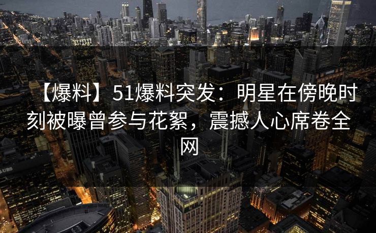【爆料】51爆料突发：明星在傍晚时刻被曝曾参与花絮，震撼人心席卷全网
