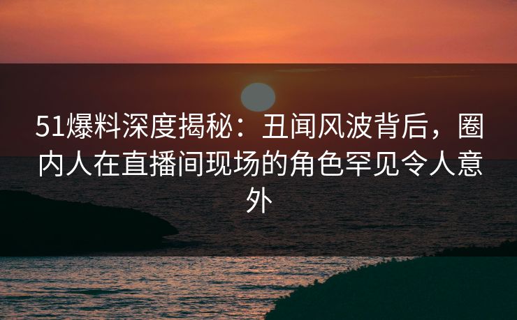 51爆料深度揭秘：丑闻风波背后，圈内人在直播间现场的角色罕见令人意外