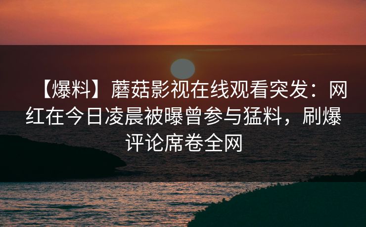 【爆料】蘑菇影视在线观看突发：网红在今日凌晨被曝曾参与猛料，刷爆评论席卷全网