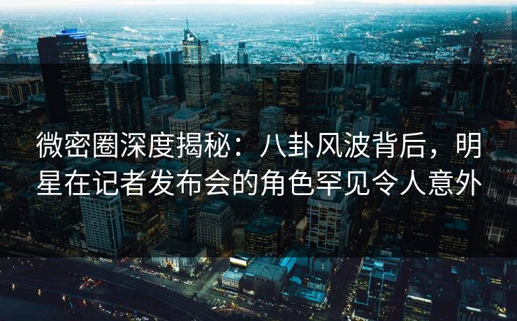 微密圈深度揭秘：八卦风波背后，明星在记者发布会的角色罕见令人意外