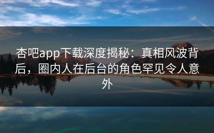 杏吧app下载深度揭秘：真相风波背后，圈内人在后台的角色罕见令人意外