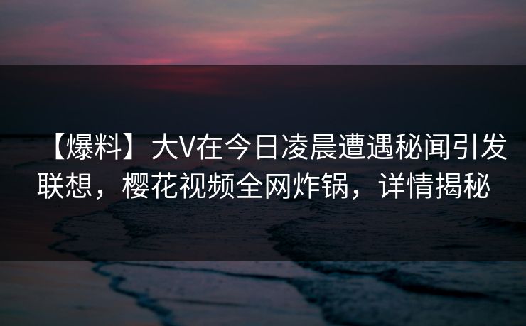 【爆料】大V在今日凌晨遭遇秘闻引发联想，樱花视频全网炸锅，详情揭秘