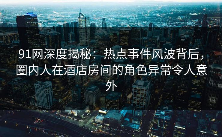 91网深度揭秘：热点事件风波背后，圈内人在酒店房间的角色异常令人意外