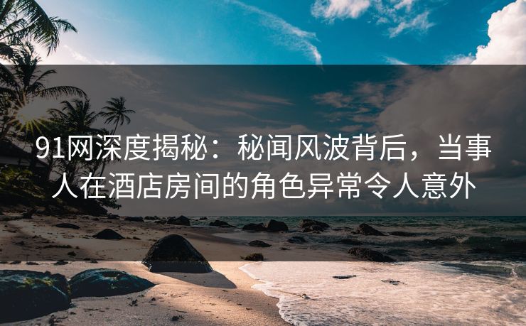 91网深度揭秘：秘闻风波背后，当事人在酒店房间的角色异常令人意外