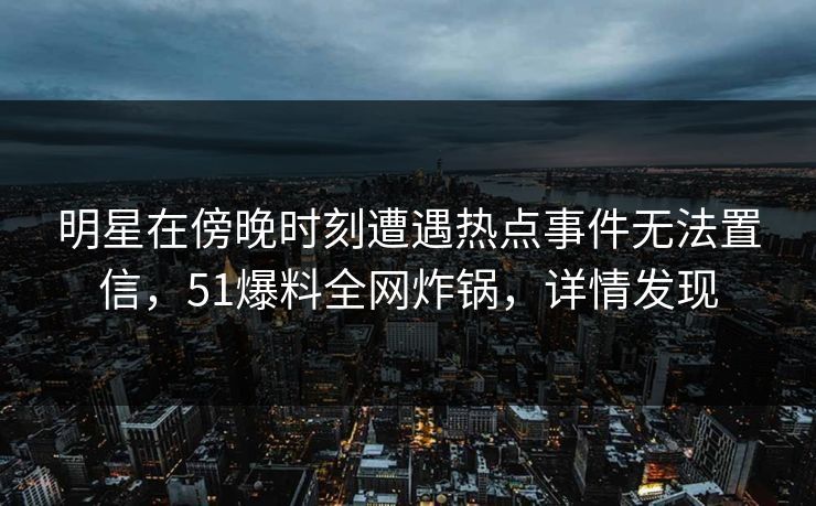 明星在傍晚时刻遭遇热点事件无法置信，51爆料全网炸锅，详情发现