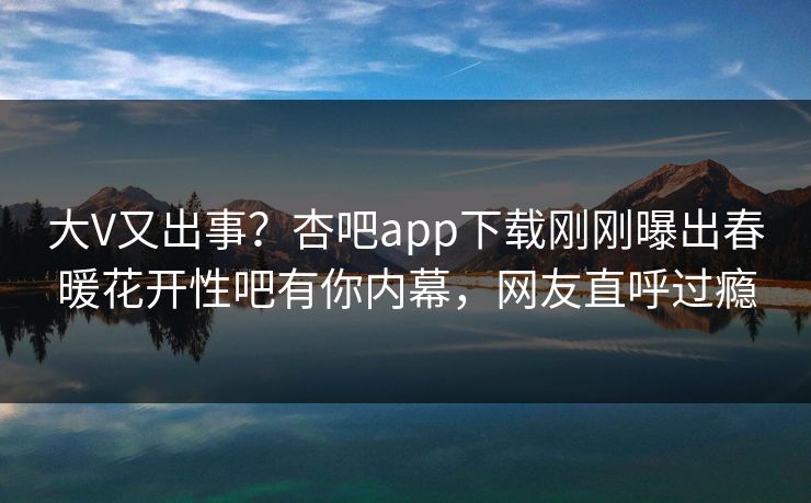 大V又出事？杏吧app下载刚刚曝出春暖花开性吧有你内幕，网友直呼过瘾