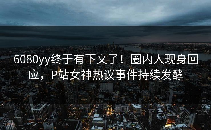 6080yy终于有下文了！圈内人现身回应，P站女神热议事件持续发酵