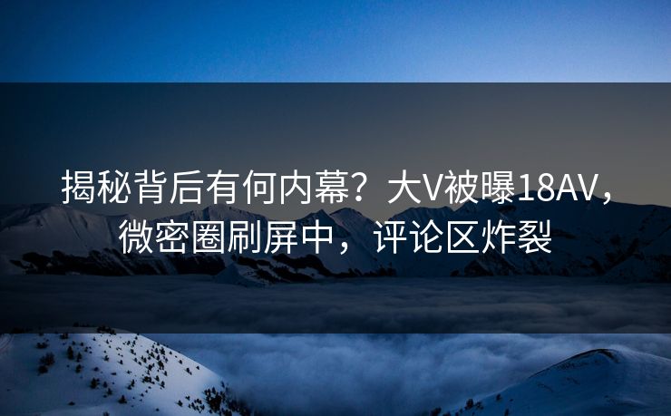 揭秘背后有何内幕？大V被曝18AV，微密圈刷屏中，评论区炸裂