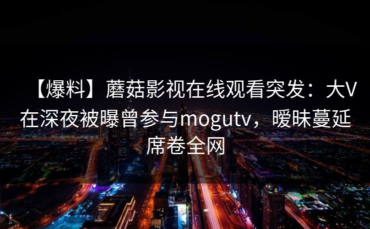 【爆料】蘑菇影视在线观看突发：大V在深夜被曝曾参与mogutv，暧昧蔓延席卷全网