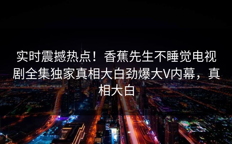 实时震撼热点！香蕉先生不睡觉电视剧全集独家真相大白劲爆大V内幕，真相大白