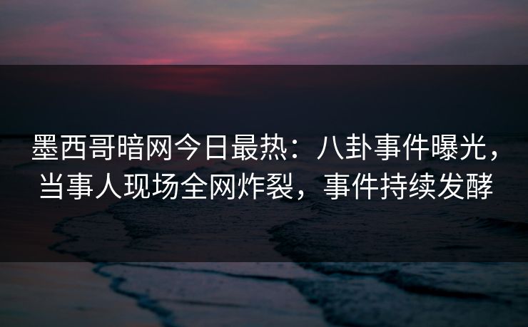 墨西哥暗网今日最热：八卦事件曝光，当事人现场全网炸裂，事件持续发酵