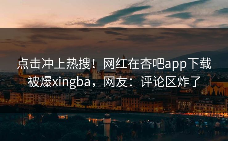 点击冲上热搜！网红在杏吧app下载被爆xingba，网友：评论区炸了