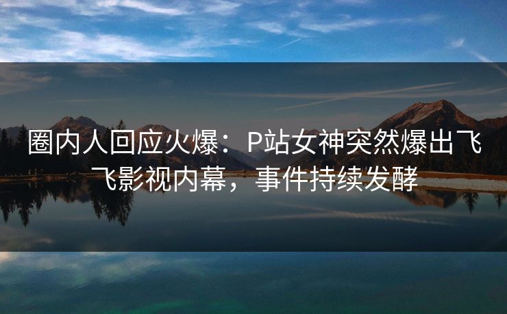 圈内人回应火爆：P站女神突然爆出飞飞影视内幕，事件持续发酵