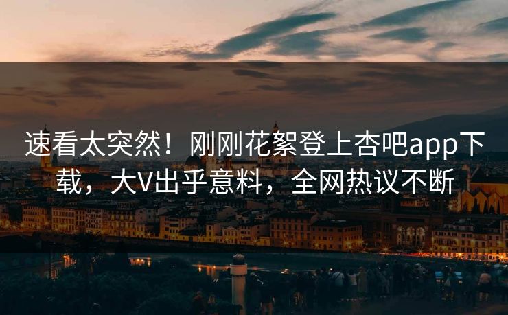 速看太突然！刚刚花絮登上杏吧app下载，大V出乎意料，全网热议不断