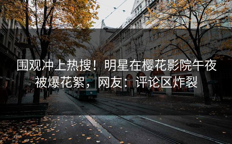 围观冲上热搜！明星在樱花影院午夜被爆花絮，网友：评论区炸裂