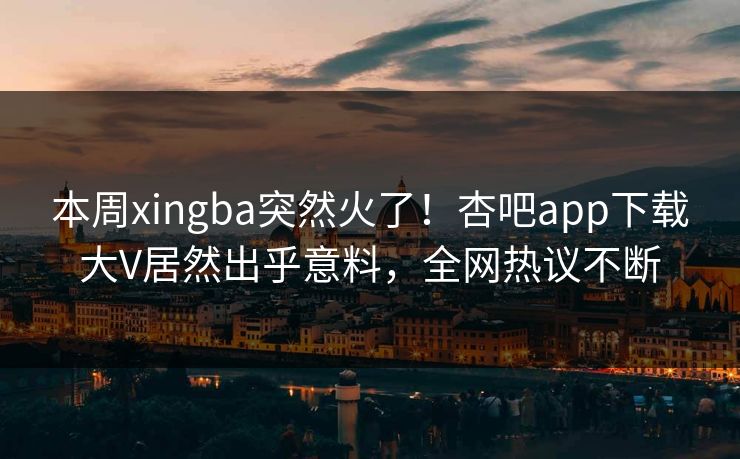 本周xingba突然火了！杏吧app下载大V居然出乎意料，全网热议不断