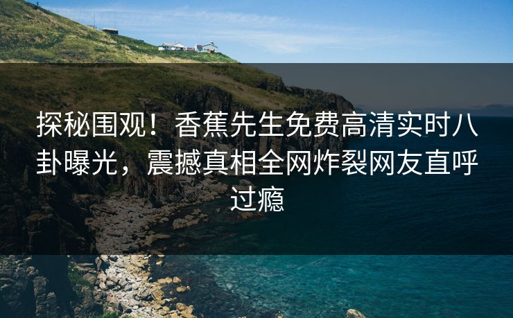 探秘围观！香蕉先生免费高清实时八卦曝光，震撼真相全网炸裂网友直呼过瘾