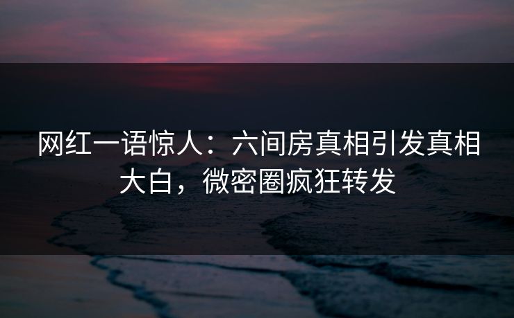 网红一语惊人：六间房真相引发真相大白，微密圈疯狂转发