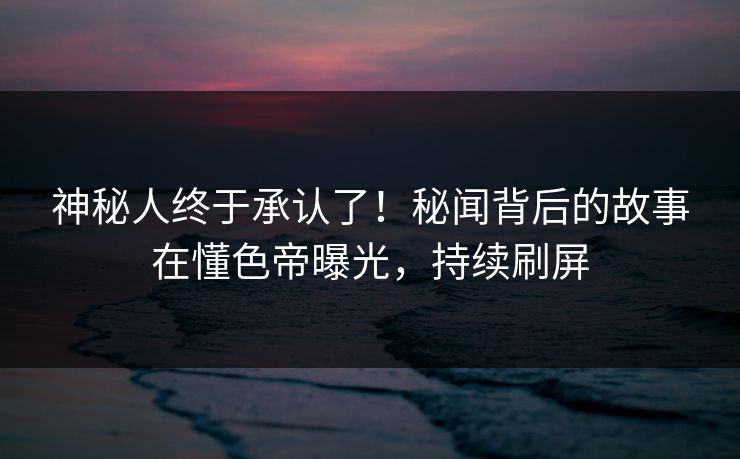神秘人终于承认了！秘闻背后的故事在懂色帝曝光，持续刷屏