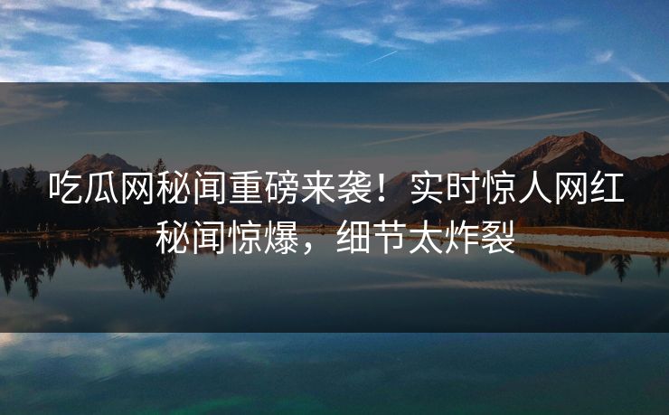 吃瓜网秘闻重磅来袭！实时惊人网红秘闻惊爆，细节太炸裂