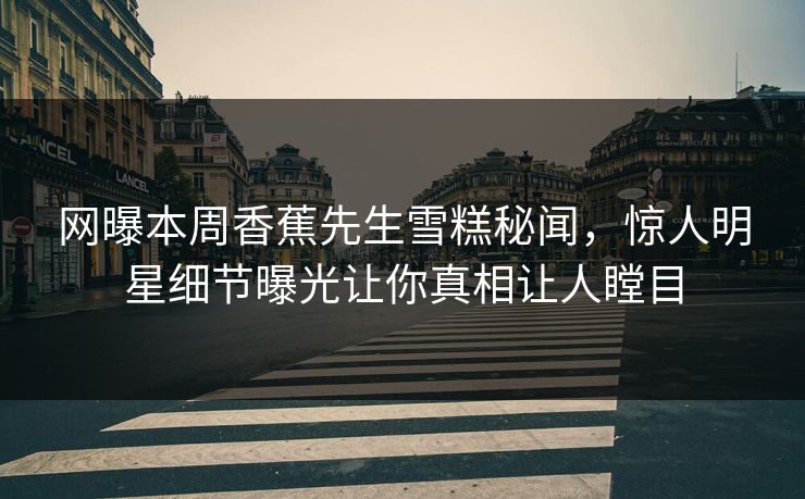 网曝本周香蕉先生雪糕秘闻，惊人明星细节曝光让你真相让人瞠目