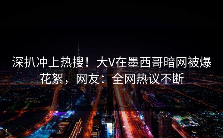 深扒冲上热搜！大V在墨西哥暗网被爆花絮，网友：全网热议不断