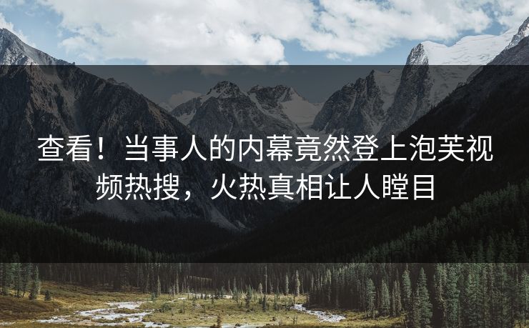 查看！当事人的内幕竟然登上泡芙视频热搜，火热真相让人瞠目