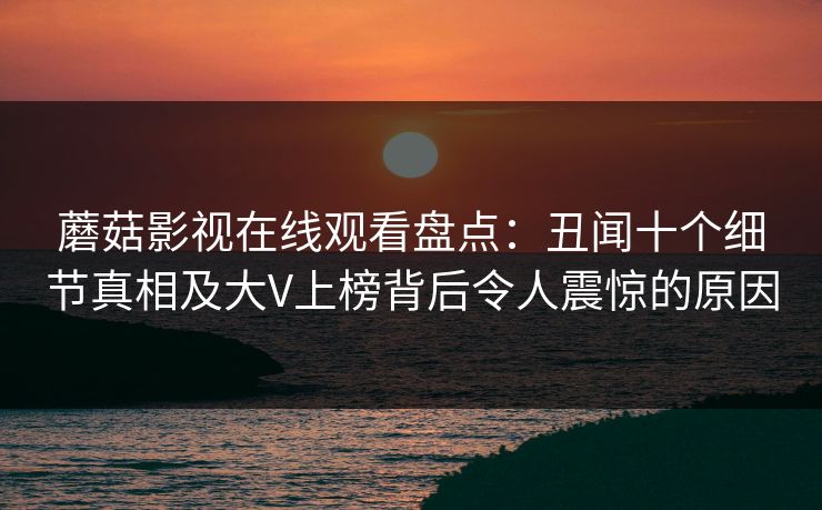 蘑菇影视在线观看盘点：丑闻十个细节真相及大V上榜背后令人震惊的原因