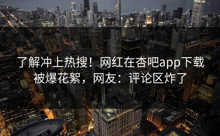 了解冲上热搜！网红在杏吧app下载被爆花絮，网友：评论区炸了