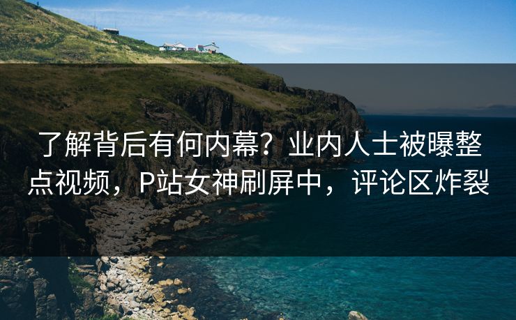 了解背后有何内幕？业内人士被曝整点视频，P站女神刷屏中，评论区炸裂