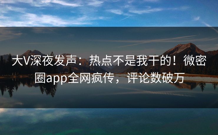 大V深夜发声：热点不是我干的！微密圈app全网疯传，评论数破万