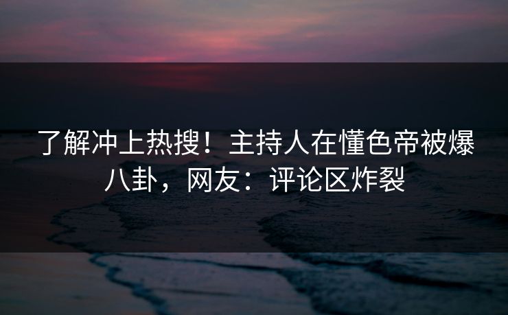 了解冲上热搜!主持人在懂色帝被爆八卦,网友:评论区炸裂 了解冲上热搜!主持人在懂色帝被爆八卦,网友:评论区炸裂