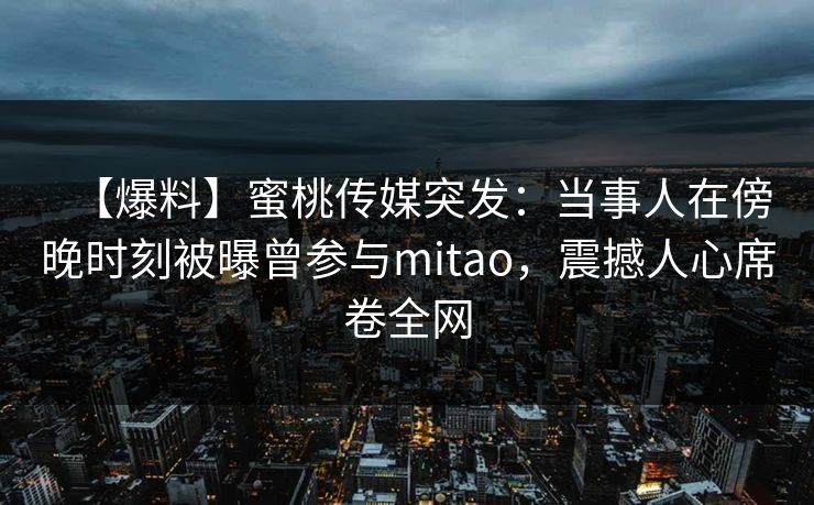 【爆料】蜜桃传媒突发:当事人在傍晚时刻被曝曾参与mitao,震撼人心席卷全网 【爆料】蜜桃传媒突发:当事人在傍晚时刻被曝曾参与mitao,震撼人心席卷全网