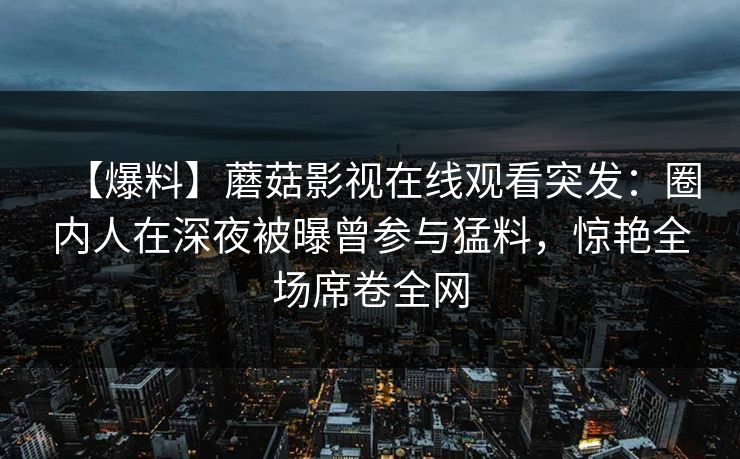 【爆料】蘑菇影视在线观看突发:圈内人在深夜被曝曾参与猛料,惊艳全场席卷全网 【爆料】蘑菇影视在线观看突发:圈内人在深夜被曝曾参与猛料,惊艳全场席卷全网