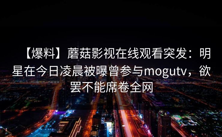 【爆料】蘑菇影视在线观看突发:明星在今日凌晨被曝曾参与mogutv,欲罢不能席卷全网 【爆料】蘑菇影视在线观看突发:明星在今日凌晨被曝曾参与mogutv,欲罢不能席卷全网