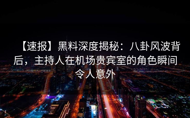 【速报】黑料深度揭秘：八卦风波背后，主持人在机场贵宾室的角色瞬间令人意外
