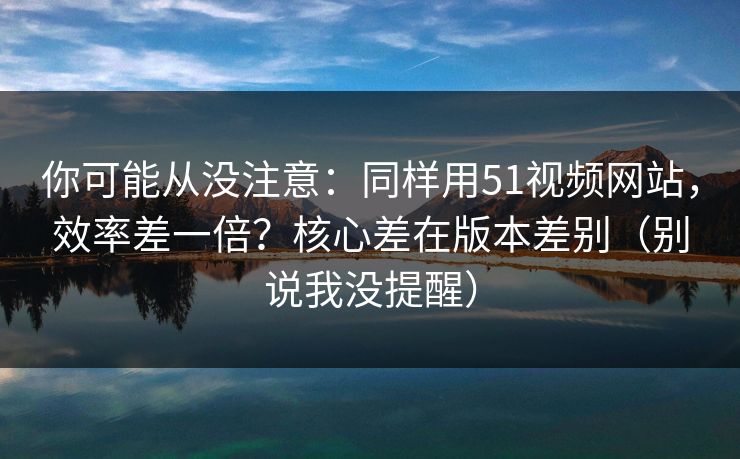 你可能从没注意:同样用51视频网站,效率差一倍?核心差在版本差别(别说我没提醒) 你可能从没注意:同样用51视频网站,效率差一倍?核心差在版本差别(别说我没提醒)