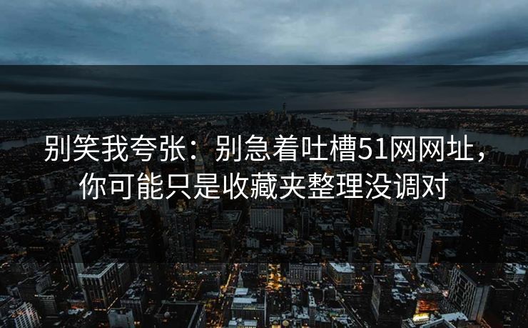 别笑我夸张：别急着吐槽51网网址，你可能只是收藏夹整理没调对