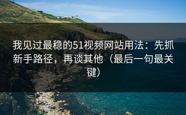 我见过最稳的51视频网站用法：先抓新手路径，再谈其他（最后一句最关键）