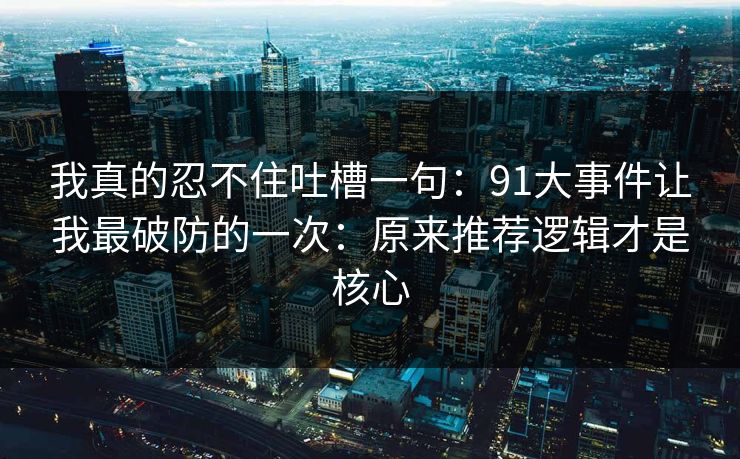 我真的忍不住吐槽一句：91大事件让我最破防的一次：原来推荐逻辑才是核心