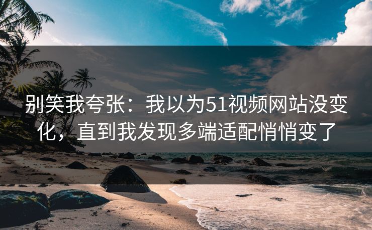 别笑我夸张：我以为51视频网站没变化，直到我发现多端适配悄悄变了