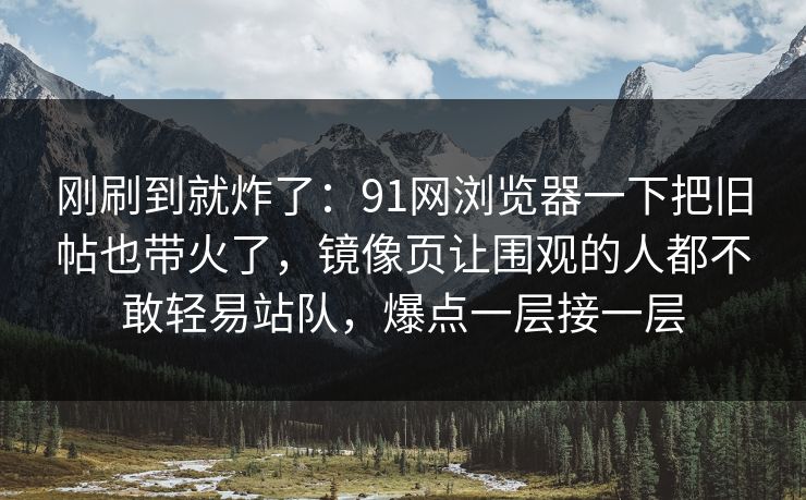 刚刷到就炸了：91网浏览器一下把旧帖也带火了，镜像页让围观的人都不敢轻易站队，爆点一层接一层